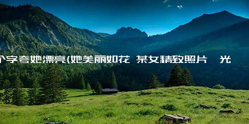 六个字夸她漂亮(她美丽如花 某女精致照片曝光)